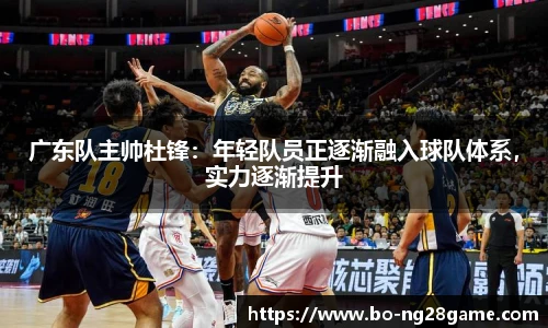 广东队主帅杜锋:年轻队员正逐渐融入球队体系,实力逐渐提升