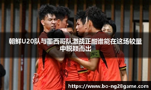 朝鲜U20队与墨西哥队激战正酣谁能在这场较量中脱颖而出